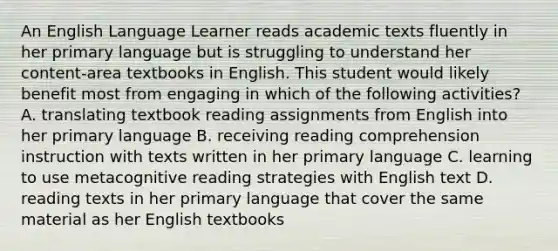 An English Language Learner reads academic texts fluently in her primary language but is struggling to understand her content-area textbooks in English. This student would likely benefit most from engaging in which of the following activities? A. translating textbook reading assignments from English into her primary language B. receiving reading comprehension instruction with texts written in her primary language C. learning to use metacognitive reading strategies with English text D. reading texts in her primary language that cover the same material as her English textbooks