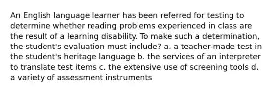 An English language learner has been referred for testing to determine whether reading problems experienced in class are the result of a learning disability. To make such a determination, the student's evaluation must include? a. a teacher-made test in the student's heritage language b. the services of an interpreter to translate test items c. the extensive use of screening tools d. a variety of assessment instruments