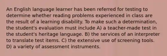 An English language learner has been referred for testing to determine whether reading problems experienced in class are the result of a learning disability. To make such a determination, the student's evaluation must include A) a teacher-made test in the student's heritage language. B) the services of an interpreter to translate test items. C) the extensive use of screening tools. D) a variety of assessment instruments.