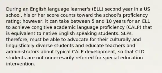 During an English language learner's (ELL) second year in a US school, his or her score counts toward the school's proficiency rating; however, it can take between 5 and 10 years for an ELL to achieve congitive academic language proficiency (CALP) that is equivalent to native English speaking students. SLPs, therefore, must be able to advocate for their culturally and linguistically diverse students and educate teachers and administrators about typical CALP development, so that CLD students are not unnecesarily referred for special education intervention.