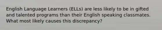 English Language Learners (ELLs) are less likely to be in gifted and talented programs than their English speaking classmates. What most likely causes this discrepancy?