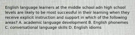 English language learners at the middle school adn high school levels are likely to be most successful in their learning when they receive explicit instruction and support in which of the following areas? A. academic language development B. English phonemes C. conversational language skills D. English idioms