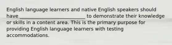 English language learners and native English speakers should have ___________________________ to demonstrate their knowledge or skills in a content area. This is the primary purpose for providing English language learners with testing accommodations.