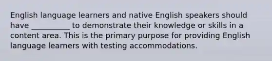 English language learners and native English speakers should have __________ to demonstrate their knowledge or skills in a content area. This is the primary purpose for providing English language learners with testing accommodations.