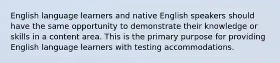 English language learners and native English speakers should have the same opportunity to demonstrate their knowledge or skills in a content area. This is the primary purpose for providing English language learners with testing accommodations.