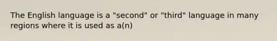 The English language is a "second" or "third" language in many regions where it is used as a(n)