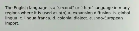 The English language is a "second" or "third" language in many regions where it is used as a(n) a. expansion diffusion. b. global lingua. c. lingua franca. d. colonial dialect. e. Indo-European import.