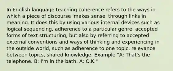 In English language teaching coherence refers to the ways in which a piece of discourse 'makes sense' through links in meaning. It does this by using various internal devices such as logical sequencing, adherence to a particular genre, accepted forms of text structuring, but also by referring to accepted external conventions and ways of thinking and experiencing in the outside world, such as adherence to one topic, relevance between topics, shared knowledge. Example "A: That's the telephone. B: I'm in the bath. A: O.K."