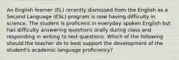 An English learner (EL) recently dismissed from the English as a Second Language (ESL) program is now having difficulty in science. The student is proficient in everyday spoken English but has difficulty answering questions orally during class and responding in writing to test questions. Which of the following should the teacher do to best support the development of the student's academic language proficiency?