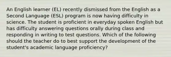 An English learner (EL) recently dismissed from the English as a Second Language (ESL) program is now having difficulty in science. The student is proficient in everyday spoken English but has difficulty answering questions orally during class and responding in writing to test questions. Which of the following should the teacher do to best support the development of the student's academic language proficiency?