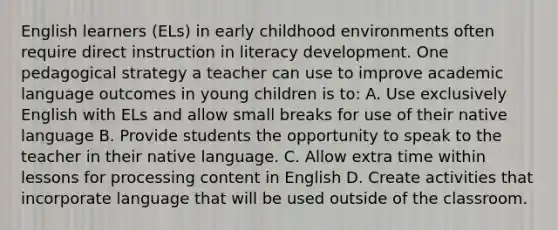 English learners (ELs) in early childhood environments often require direct instruction in literacy development. One pedagogical strategy a teacher can use to improve academic language outcomes in young children is to: A. Use exclusively English with ELs and allow small breaks for use of their native language B. Provide students the opportunity to speak to the teacher in their native language. C. Allow extra time within lessons for processing content in English D. Create activities that incorporate language that will be used outside of the classroom.