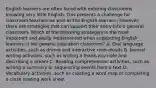 English learners are often faced with entering classrooms knowing very little English. This presents a challenge for classroom teachers as well as the English learners; however, there are strategies that can support their entry into a general classroom. Which of the following strategies is the most important and easily implemented when supporting English learners in the general education classroom? A. Oral language activities, such as drama and interactive read-alouds B. Journal writing activities, such as writing a thank-you note and describing a dream C. Reading comprehension activities, such as writing a summary or sequencing events from a text D. Vocabulary activities, such as creating a word map or completing a cloze reading work sheet