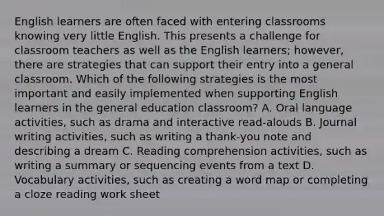 English learners are often faced with entering classrooms knowing very little English. This presents a challenge for classroom teachers as well as the English learners; however, there are strategies that can support their entry into a general classroom. Which of the following strategies is the most important and easily implemented when supporting English learners in the general education classroom? A. Oral language activities, such as drama and interactive read-alouds B. Journal writing activities, such as writing a thank-you note and describing a dream C. Reading comprehension activities, such as writing a summary or sequencing events from a text D. Vocabulary activities, such as creating a word map or completing a cloze reading work sheet