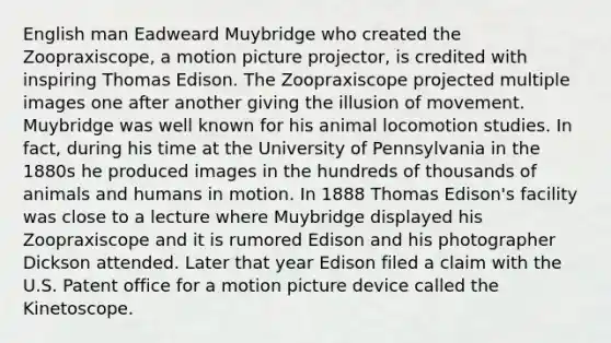 English man Eadweard Muybridge who created the Zoopraxiscope, a motion picture projector, is credited with inspiring Thomas Edison. The Zoopraxiscope projected multiple images one after another giving the illusion of movement. Muybridge was well known for his animal locomotion studies. In fact, during his time at the University of Pennsylvania in the 1880s he produced images in the hundreds of thousands of animals and humans in motion. In 1888 Thomas Edison's facility was close to a lecture where Muybridge displayed his Zoopraxiscope and it is rumored Edison and his photographer Dickson attended. Later that year Edison filed a claim with the U.S. Patent office for a motion picture device called the Kinetoscope.