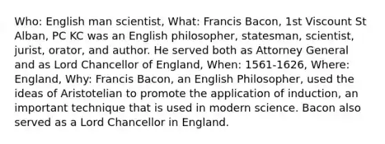 Who: English man scientist, What: Francis Bacon, 1st Viscount St Alban, PC KC was an English philosopher, statesman, scientist, jurist, orator, and author. He served both as Attorney General and as Lord Chancellor of England, When: 1561-1626, Where: England, Why: Francis Bacon, an English Philosopher, used the ideas of Aristotelian to promote the application of induction, an important technique that is used in modern science. Bacon also served as a Lord Chancellor in England.