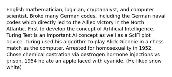 English mathematician, logician, cryptanalyst, and computer scientist. Broke many German codes, including the German naval codes which directly led to the Allied victory in the North Atlantic. First to develop the concept of Artificial Intelligence. Turing Test is an important AI concept as well as a SciFi plot device. Turing used his algorithm to play Alick Glennie in a chess match as the computer. Arrested for homosexuality in 1952. Chose chemical castration via oestrogen hormone injections vs prison. 1954 he ate an apple laced with cyanide. (He liked snow white)