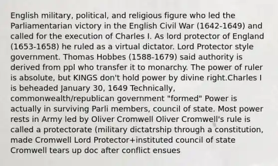 English military, political, and religious figure who led the Parliamentarian victory in the English Civil War (1642-1649) and called for the execution of Charles I. As lord protector of England (1653-1658) he ruled as a virtual dictator. Lord Protector style government. Thomas Hobbes (1588-1679) said authority is derived from ppl who transfer it to monarchy. The power of ruler is absolute, but KINGS don't hold power by divine right.Charles I is beheaded January 30, 1649 Technically, commonwealth/republican government "formed" Power is actually in surviving Parli members, council of state. Most power rests in Army led by Oliver Cromwell Oliver Cromwell's rule is called a protectorate (military dictatrship through a constitution, made Cromwell Lord Protector+instituted council of state Cromwell tears up doc after conflict ensues