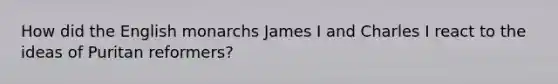 How did the English monarchs James I and Charles I react to the ideas of Puritan reformers?