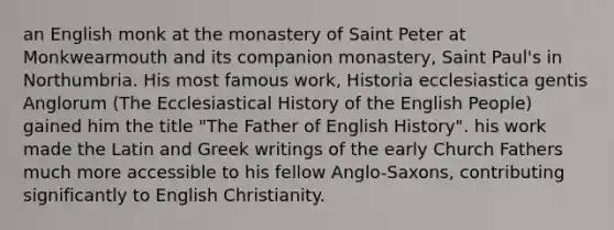 an English monk at the monastery of Saint Peter at Monkwearmouth and its companion monastery, Saint Paul's in Northumbria. His most famous work, Historia ecclesiastica gentis Anglorum (The Ecclesiastical History of the English People) gained him the title "The Father of English History". his work made the Latin and Greek writings of the early Church Fathers much more accessible to his fellow Anglo-Saxons, contributing significantly to English Christianity.