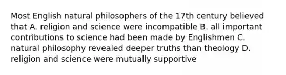 Most English natural philosophers of the 17th century believed that A. religion and science were incompatible B. all important contributions to science had been made by Englishmen C. natural philosophy revealed deeper truths than theology D. religion and science were mutually supportive