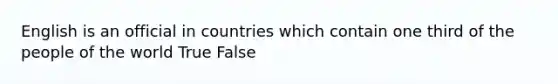 English is an official in countries which contain one third of the people of the world True False