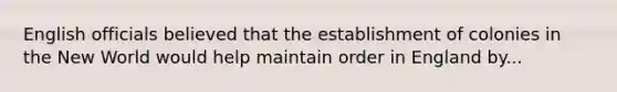 English officials believed that the establishment of colonies in the New World would help maintain order in England by...