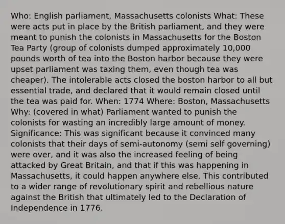 Who: English parliament, Massachusetts colonists What: These were acts put in place by the British parliament, and they were meant to punish the colonists in Massachusetts for the Boston Tea Party (group of colonists dumped approximately 10,000 pounds worth of tea into the Boston harbor because they were upset parliament was taxing them, even though tea was cheaper). The intolerable acts closed the boston harbor to all but essential trade, and declared that it would remain closed until the tea was paid for. When: 1774 Where: Boston, Massachusetts Why: (covered in what) Parliament wanted to punish the colonists for wasting an incredibly large amount of money. Significance: This was significant because it convinced many colonists that their days of semi-autonomy (semi self governing) were over, and it was also the increased feeling of being attacked by Great Britain, and that if this was happening in Massachusetts, it could happen anywhere else. This contributed to a wider range of revolutionary spirit and rebellious nature against the British that ultimately led to the Declaration of Independence in 1776.