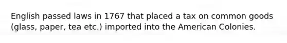 English passed laws in 1767 that placed a tax on common goods (glass, paper, tea etc.) imported into the American Colonies.