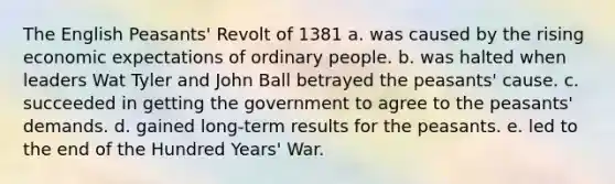 The English Peasants' Revolt of 1381 a. was caused by the rising economic expectations of ordinary people. b. was halted when leaders Wat Tyler and John Ball betrayed the peasants' cause. c. succeeded in getting the government to agree to the peasants' demands. d. gained long-term results for the peasants. e. led to the end of the Hundred Years' War.