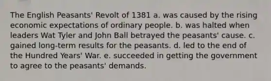 The English Peasants' Revolt of 1381 a. was caused by the rising economic expectations of ordinary people. b. was halted when leaders Wat Tyler and John Ball betrayed the peasants' cause. c. gained long-term results for the peasants. d. led to the end of the Hundred Years' War. e. succeeded in getting the government to agree to the peasants' demands.