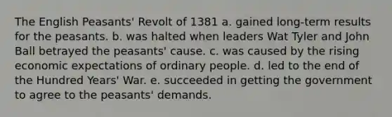 The English Peasants' Revolt of 1381 a. gained long-term results for the peasants. b. was halted when leaders Wat Tyler and John Ball betrayed the peasants' cause. c. was caused by the rising economic expectations of ordinary people. d. led to the end of the Hundred Years' War. e. succeeded in getting the government to agree to the peasants' demands.