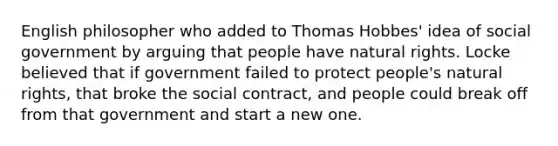 English philosopher who added to Thomas Hobbes' idea of social government by arguing that people have natural rights. Locke believed that if government failed to protect people's natural rights, that broke the social contract, and people could break off from that government and start a new one.