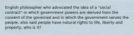 English philosopher who advocated the idea of a "social contract" in which government powers are derived from the consent of the governed and in which the government serves the people; also said people have natural rights to life, liberty and property, who is it?