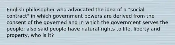 English philosopher who advocated the idea of a "social contract" in which government powers are derived from the consent of the governed and in which the government serves the people; also said people have natural rights to life, liberty and property, who is it?