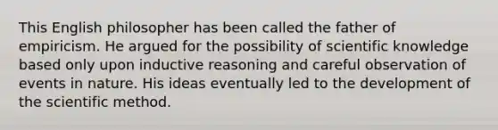 This English philosopher has been called the father of empiricism. He argued for the possibility of scientific knowledge based only upon inductive reasoning and careful observation of events in nature. His ideas eventually led to the development of <a href='https://www.questionai.com/knowledge/koXrTCHtT5-the-scientific-method' class='anchor-knowledge'>the scientific method</a>.
