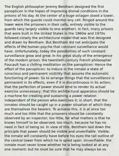 The English philosopher Jeremy Bentham designed the first panopticon in the hopes of improving dismal conditions in the prisons of his day. At the center of a huge octagon stood a tower, from which the guards could monitor any cell. Ringed around the tower were the prisoners in their cells, entirely visible to the guards (any largely visible to one another). In fact, many prisons that were built in the United States in the 1960w and 1970s followed closely the architectural model that was first designed and drawn by Bentham. But Bentham did not anticipate the effects of the human psyche that constant surveillance would have. Unfortunately, today the possibilities of such constant surveillance grow and grow. In his great study of the emergence of the modern prison, the twentieth-century French philosopher Foucault has a chilling meditation on the panopticon: Hence the effect of the panopticon: to induce in the inmate a state of conscious and permanent visibility that assures the automatic functioning of power. So to arrange things that the surveillance is permanent in its effects, even if it is discontinuous in its action; that the perfection of power should tend to render its actual exercise unnecessary; that this architectural apparatus should be a machine for creating and sustaining a power relation independent of the person who exercises it; in short, that the inmates should be caught up in a power situation of which they are themselves the bearers. To achieve this, it is at once too much and too little that the prisoners should be constantly observed by an inspector; too little, for what matters is that he knows himself to be observed; too much, because he has no need in fact of being so. In view of this, Bentham laid down the principle that power should be visible and unverifiable. Visible: the inmate will constantly have before his eyes the tall outline of the central tower from which he is spied upon. Unverifiable: the inmate must never know whether he is being looked at at any one moment; but he must be sure that he may always be so.