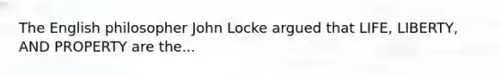 The English philosopher John Locke argued that LIFE, LIBERTY, AND PROPERTY are the...