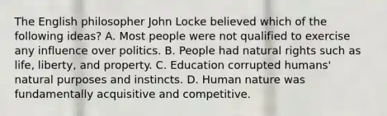 The English philosopher John Locke believed which of the following ideas? A. Most people were not qualified to exercise any influence over politics. B. People had natural rights such as life, liberty, and property. C. Education corrupted humans' natural purposes and instincts. D. Human nature was fundamentally acquisitive and competitive.