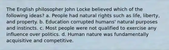 The English philosopher John Locke believed which of the following ideas? a. People had natural rights such as life, liberty, and property. b. Education corrupted humans' natural purposes and instincts. c. Most people were not qualified to exercise any influence over politics. d. Human nature was fundamentally acquisitive and competitive.