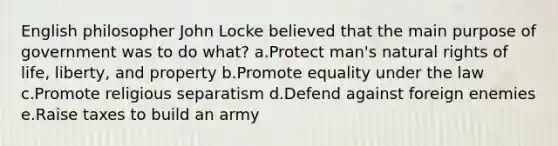 English philosopher John Locke believed that the main purpose of government was to do what? a.Protect man's natural rights of life, liberty, and property b.Promote equality under the law c.Promote religious separatism d.Defend against foreign enemies e.Raise taxes to build an army