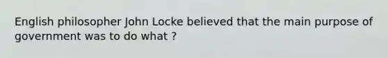 English philosopher John Locke believed that the main purpose of government was to do what ?
