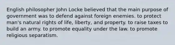 English philosopher John Locke believed that the main purpose of government was to defend against foreign enemies. to protect man's natural rights of life, liberty, and property. to raise taxes to build an army. to promote equality under the law. to promote religious separatism.