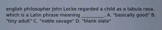 english philosopher John Locke regarded a child as a tabula rasa, which is a Latin phrase meaning __________. A. "basically good" B. "tiny adult" C. "noble savage" D. "blank slate"