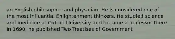 an English philosopher and physician. He is considered one of the most influential Enlightenment thinkers. He studied science and medicine at Oxford University and became a professor there. In 1690, he published Two Treatises of Government