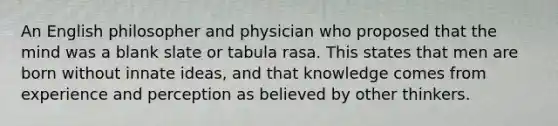 An English philosopher and physician who proposed that the mind was a blank slate or tabula rasa. This states that men are born without innate ideas, and that knowledge comes from experience and perception as believed by other thinkers.