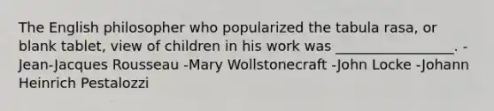 The English philosopher who popularized the tabula rasa, or blank tablet, view of children in his work was _________________. -Jean-Jacques Rousseau -Mary Wollstonecraft -John Locke -Johann Heinrich Pestalozzi