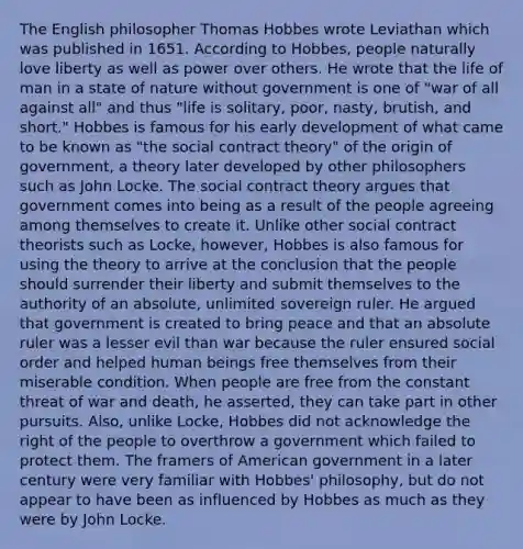 The English philosopher Thomas Hobbes wrote Leviathan which was published in 1651. According to Hobbes, people naturally love liberty as well as power over others. He wrote that the life of man in a state of nature without government is one of "war of all against all" and thus "life is solitary, poor, nasty, brutish, and short." Hobbes is famous for his early development of what came to be known as "the social contract theory" of the origin of government, a theory later developed by other philosophers such as John Locke. The social contract theory argues that government comes into being as a result of the people agreeing among themselves to create it. Unlike other social contract theorists such as Locke, however, Hobbes is also famous for using the theory to arrive at the conclusion that the people should surrender their liberty and submit themselves to the authority of an absolute, unlimited sovereign ruler. He argued that government is created to bring peace and that an absolute ruler was a lesser evil than war because the ruler ensured social order and helped human beings free themselves from their miserable condition. When people are free from the constant threat of war and death, he asserted, they can take part in other pursuits. Also, unlike Locke, Hobbes did not acknowledge the right of the people to overthrow a government which failed to protect them. The framers of American government in a later century were very familiar with Hobbes' philosophy, but do not appear to have been as influenced by Hobbes as much as they were by John Locke.