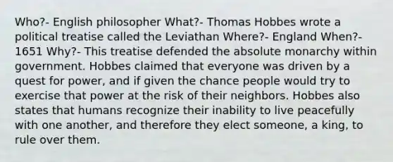 Who?- English philosopher What?- Thomas Hobbes wrote a political treatise called the Leviathan Where?- England When?- 1651 Why?- This treatise defended the absolute monarchy within government. Hobbes claimed that everyone was driven by a quest for power, and if given the chance people would try to exercise that power at the risk of their neighbors. Hobbes also states that humans recognize their inability to live peacefully with one another, and therefore they elect someone, a king, to rule over them.