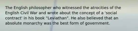 The English philosopher who witnessed the atrocities of the English Civil War and wrote about the concept of a 'social contract' in his book "Leviathan". He also believed that an absolute monarchy was the best form of government.