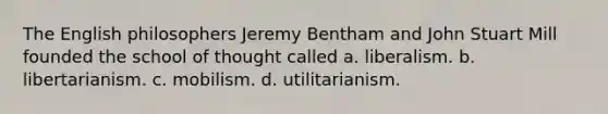 The English philosophers Jeremy Bentham and John Stuart Mill founded the school of thought called a. liberalism. b. libertarianism. c. mobilism. d. utilitarianism.